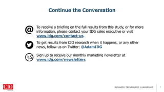 7
Continue the Conversation
To receive a briefing on the full results from this study, or for more
information, please contact your IDG sales executive or visit
www.idg.com/contact-us.
To get results from CIO research when it happens, or any other
news, follow us on Twitter: @AdamIDG
Sign up to receive our monthly marketing newsletter at
www.idg.com/newsletters
 
