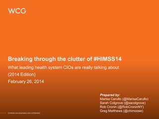 Breaking through the clutter of #HIMSS14
What leading health system CIOs are really talking about

(2014 Edition)
February 26, 2014

Contents are proprietary and confidential.

Prepared by:
Marisa Carullo (@MarisaCarullo)
Sarah Colgrove (@sacolgrove)
Rob Cronin (@RobCroninNY)
Greg Matthews (@chimoose)

 