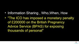 • Information Sharing , Who,When, How 
• "The ICO has imposed a monetary penalty 
of £200000 on the British Pregnancy 
Advice Service (BPAS) for exposing 
thousands of personal" 
 