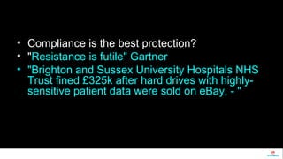 • Compliance is the best protection? 
• "Resistance is futile" Gartner 
• "Brighton and Sussex University Hospitals NHS 
Trust fined £325k after hard drives with highly-sensitive 
patient data were sold on eBay, - " 
 
