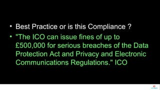 • Best Practice or is this Compliance ? 
• "The ICO can issue fines of up to 
£500,000 for serious breaches of the Data 
Protection Act and Privacy and Electronic 
Communications Regulations." ICO 
 