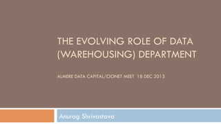 THE EVOLVING ROLE OF DATA
(WAREHOUSING)
DEPARTMENT
ALMERE DATA CAPITAL/CIONET MEET 18 DEC 2013
Anurag Shrivastava
 