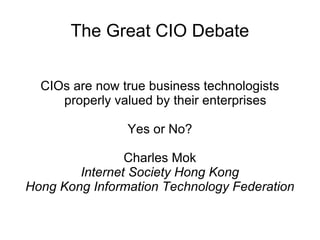 The Great CIO Debate CIOs are now true business technologists properly valued by their enterprises Yes or No? Charles Mok Internet Society Hong Kong Hong Kong Information Technology Federation 