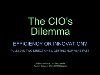 The CIO’s Dilemma Abbie Lundberg, Lundberg Media Former Editor in Chief, CIO Magazine EFFICIENCY OR INNOVATION? PULLED IN TWO DIRECTIONS & GETTING NOWHERE FAST 