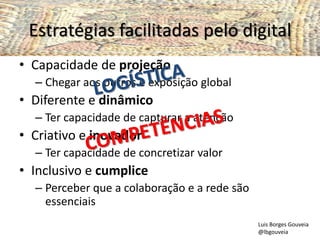 Estratégias facilitadas pelo digital
• Capacidade de projeção
– Chegar aos outros e exposição global
• Diferente e dinâmico
– Ter capacidade de capturar a atenção
• Criativo e inovador
– Ter capacidade de concretizar valor
• Inclusivo e cumplice
– Perceber que a colaboração e a rede são
essenciais
Luis Borges Gouveia
@lbgouveia
 