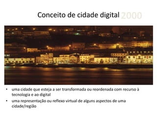 Conceito de cidade digital
• uma cidade que esteja a ser transformada ou reordenada com recurso à
tecnologia e ao digital
• uma representação ou reflexo virtual de alguns aspectos de uma
cidade/região
2000
 