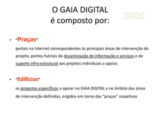 O GAIA DIGITAL
é composto por:
• “Praças”
portais na Internet correspondentes às principais áreas de intervenção do
projeto, pontos fulcrais de disseminação de informação e serviços e de
suporte infra-estrutural aos projetos individuais a apoiar,
• “Edifícios”
os projectos específicos a apoiar no GAIA DIGITAL e no âmbito das áreas
de intervenção definidas, erigidos em torno das “praças” respetivas
2000
 