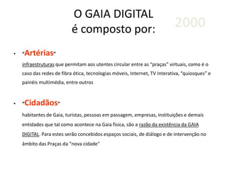 O GAIA DIGITAL
é composto por:
• “Artérias”
infraestruturas que permitam aos utentes circular entre as “praças” virtuais, como é o
caso das redes de fibra ótica, tecnologias móveis, Internet, TV Interativa, “quiosques” e
painéis multimédia, entre outros
• “Cidadãos”
habitantes de Gaia, turistas, pessoas em passagem, empresas, instituições e demais
entidades que tal como acontece na Gaia física, são a razão da existência da GAIA
DIGITAL. Para estes serão concebidos espaços sociais, de diálogo e de intervenção no
âmbito das Praças da “nova cidade"
2000
 