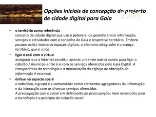 Opções iniciais de concepção do projecto
de cidade digital para Gaia
• o território como referência
conceito de cidade digital que use o potencial de georeferenciar informação,
serviços e actividades com o concelho de Gaia e respectivo território. Embora
possam existir inúmeros espaços digitais, o elemento integrador é o espaço
território, que é único
• ligar o real com o virtual
assegurar que a Internet constitui apenas um entre outros canais para ligar o
cidadão / munícipe entre si e com os serviços oferecidos pelo Gaia Digital. A
transparência da tecnologia e a minimização do esforço de obtenção da
informação é essencial
• ênfase no aspecto social
o indivíduo, o grupo e a comunidade como elementos agregadores da informação
e da interacção com os diversos serviços oferecidos.
A preocupação com o social em detrimento de preocupações mais orientadas para
a tecnologia e o princípio da inclusão social
2005
 