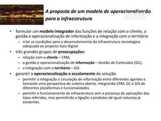A proposta de um modelo de operacionalização
para a infraestrutura
• formular um modelo integrador das funções de relação com o cliente, a
gestão e operacionalização de informação e a integração com o território
– criar as condições para o desenvolvimento da infraestrutura tecnologica
adequada ao projecto Gaia Digital
• três grandes grupos de preocupações:
– relação com o cliente – CRM,
– a gestão e operacionalização de informação – Gestão de Conteúdos (GC),
– a integração com o território – GIS.
• garantir a operacionalização e escalamento da solução:
– permitir a integração e circulação de informação entre diferentes agentes e
tomando uma perspectiva de sistema aberto, integrando CRM, GC e GIS de
diferentes plataformas e funcionalidades
– permitir o funcionamento da infraestrutura sem a presença de aplicações dos
tipos referidos, mas permitindo a ligação a produtos de igual natureza já
existentes
2005
 
