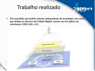 Trabalho realizado
 Foi concebido um modelo robusto, independente da tecnologia e do canal,
que definiu os alicerces da Cidade Digital, assente em três pilares de
referência: CRM, SIG e GC.
2005
 