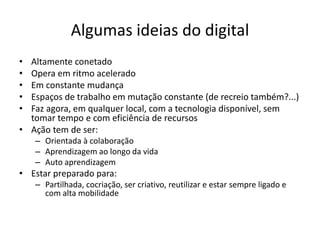 Algumas ideias do digital
• Altamente conetado
• Opera em ritmo acelerado
• Em constante mudança
• Espaços de trabalho em mutação constante (de recreio também?...)
• Faz agora, em qualquer local, com a tecnologia disponível, sem
tomar tempo e com eficiência de recursos
• Ação tem de ser:
– Orientada à colaboração
– Aprendizagem ao longo da vida
– Auto aprendizagem
• Estar preparado para:
– Partilhada, cocriação, ser criativo, reutilizar e estar sempre ligado e
com alta mobilidade
 