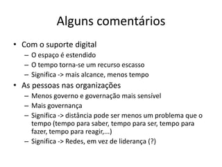 Alguns comentários
• Com o suporte digital
– O espaço é estendido
– O tempo torna-se um recurso escasso
– Significa -> mais alcance, menos tempo
• As pessoas nas organizações
– Menos governo e governação mais sensível
– Mais governança
– Significa -> distância pode ser menos um problema que o
tempo (tempo para saber, tempo para ser, tempo para
fazer, tempo para reagir,...)
– Significa -> Redes, em vez de liderança (?)
 