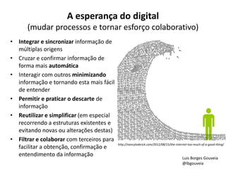 A esperança do digital
(mudar processos e tornar esforço colaborativo)
• Integrar e sincronizar informação de
múltiplas origens
• Cruzar e confirmar informação de
forma mais automática
• Interagir com outros minimizando
informação e tornando esta mais fácil
de entender
• Permitir e praticar o descarte de
informação
• Reutilizar e simplificar (em especial
recorrendo a estruturas existentes e
evitando novas ou alterações destas)
• Filtrar e colaborar com terceiros para
facilitar a obtenção, confirmação e
entendimento da informação
http://nancyloderick.com/2012/08/15/the-internet-too-much-of-a-good-thing/
Luis Borges Gouveia
@lbgouveia
 