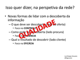 Isso quer dizer, na perspetiva da rede?
• Novas formas de lidar com a descoberta da
informação
– O que deve ser descoberto (lado da oferta)
• Foco no CONTROLE
– Como pode ser descoberta (lado procura)
• Foco na EFICIÊNCIA
– Qual o resultado de descobrir (lado cliente)
• Foco na EFICÁCIA
Luis Borges Gouveia
@lbgouveia
 