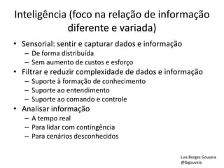 Inteligência (foco na relação de informação
diferente e variada)
• Sensorial: sentir e capturar dados e informação
– De forma distribuída
– Sem aumento de custos e esforço
• Filtrar e reduzir complexidade de dados e informação
– Suporte à formação de conhecimento
– Suporte ao entendimento
– Suporte ao comando e controle
• Analisar informação
– A tempo real
– Para lidar com contingência
– Para cenários desconhecidos
Luis Borges Gouveia
@lbgouveia
 