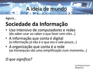 A ideia de mundo
Agora…
Sociedade da Informação
• Uso intensivo de computadores e redes
(do saber usar ao saber o que fazer com eles…)
• A informação que conta é digital
(a informação já não é o que era e vale pouco…)
• A organização que conta é a rede
(as hierarquias são uma simplificação num momento…)
O que significa?
Luis Borges Gouveia
@lbgouveia
 