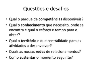 Questões e desafios
• Qual o parque de competências disponíveis?
• Qual o conhecimento que necessito, onde se
encontra e qual o esforço e tempo para o
obter?
• Qual o território e que centralidade para as
atividades a desenvolver?
• Quais as nossas redes de relacionamentos?
• Como sustentar o momento seguinte?
 