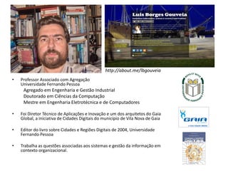 http://about.me/lbgouveia
• Professor Associado com Agregação
Universidade Fernando Pessoa
Agregado em Engenharia e Gestão Industrial
Doutorado em Ciências da Computação
Mestre em Engenharia Eletrotécnica e de Computadores
• Foi Diretor Técnico de Aplicações e Inovação e um dos arquitetos do Gaia
Global, a iniciativa de Cidades Digitais do município de Vila Nova de Gaia
• Editor do livro sobre Cidades e Regiões Digitais de 2004, Universidade
Fernando Pessoa
• Trabalha as questões associadas aos sistemas e gestão da informação em
contexto organizacional.
 