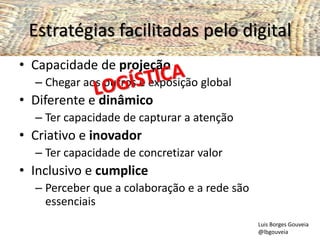 Estratégias facilitadas pelo digital
• Capacidade de projeção
– Chegar aos outros e exposição global
• Diferente e dinâmico
– Ter capacidade de capturar a atenção
• Criativo e inovador
– Ter capacidade de concretizar valor
• Inclusivo e cumplice
– Perceber que a colaboração e a rede são
essenciais
Luis Borges Gouveia
@lbgouveia
 