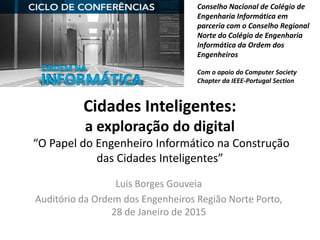 Cidades Inteligentes:
a exploração do digital
“O Papel do Engenheiro Informático na Construção
das Cidades Inteligentes”
Luis Borges Gouveia
Auditório da Ordem dos Engenheiros Região Norte Porto,
28 de Janeiro de 2015
Conselho Nacional de Colégio de
Engenharia Informática em
parceria com o Conselho Regional
Norte do Colégio de Engenharia
Informática da Ordem dos
Engenheiros
Com o apoio do Computer Society
Chapter da IEEE-Portugal Section
 