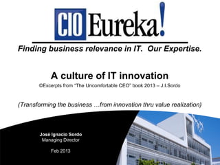 Finding business relevance in IT. Our Expertise.
A culture of IT innovation
©Excerpts from “The Uncomfortable CEO” book 2013 – J.I.Sordo
(Transforming the business …from innovation thru value realization)
José Ignacio Sordo
Managing Director
Feb 2013
 