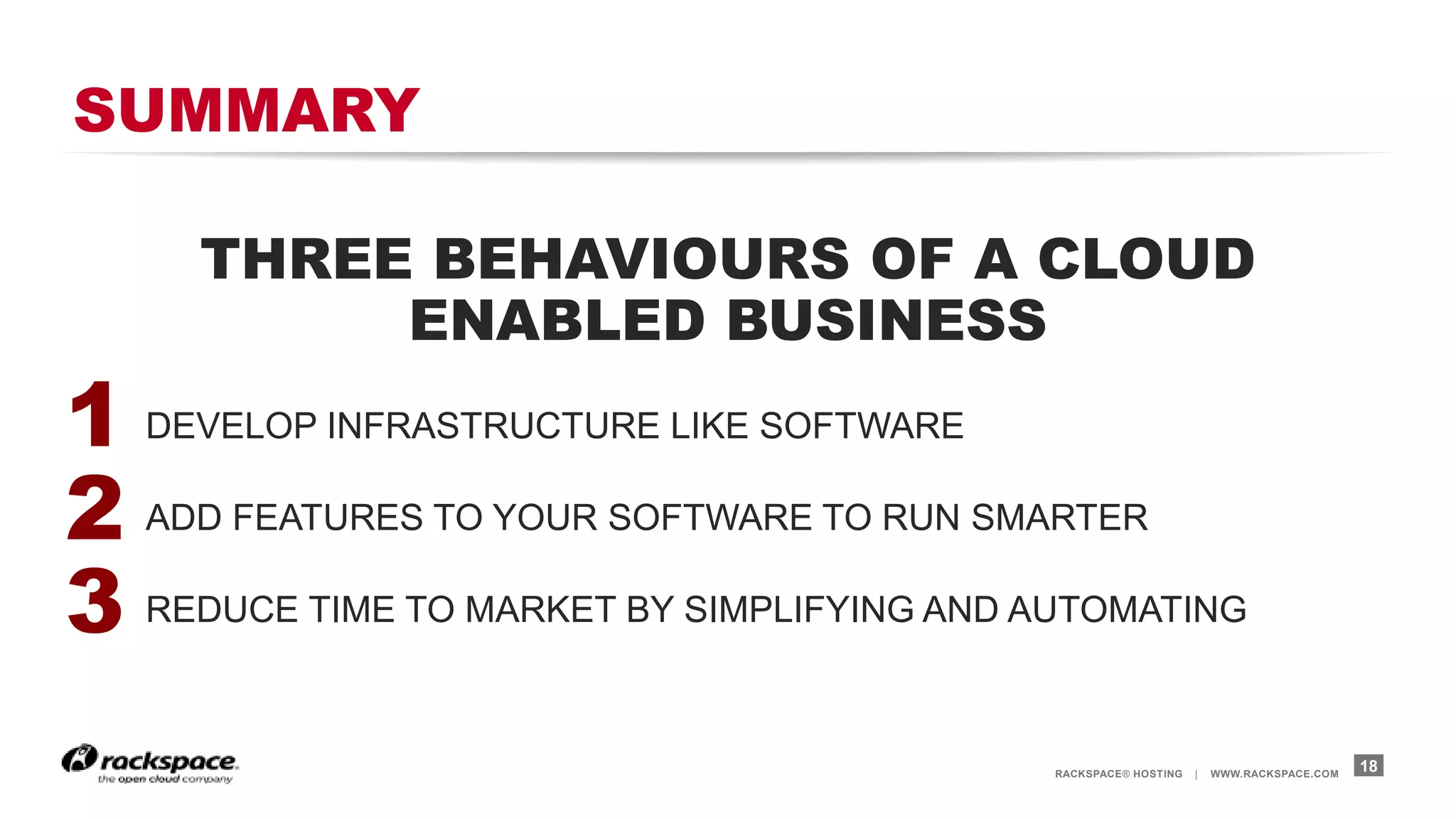 RACKSPACE® HOSTING | WWW.RACKSPACE.COM
SUMMARY
THREE BEHAVIOURS OF A CLOUD
ENABLED BUSINESS
1. DEVELOP INFRASTRUCTURE LIKE SOFTWARE
2. ADD FEATURES TO YOUR SOFTWARE TO RUN SMARTER
3. REDUCE TIME TO MARKET BY SIMPLIFYING AND AUTOMATING
18
1
2
3
 
