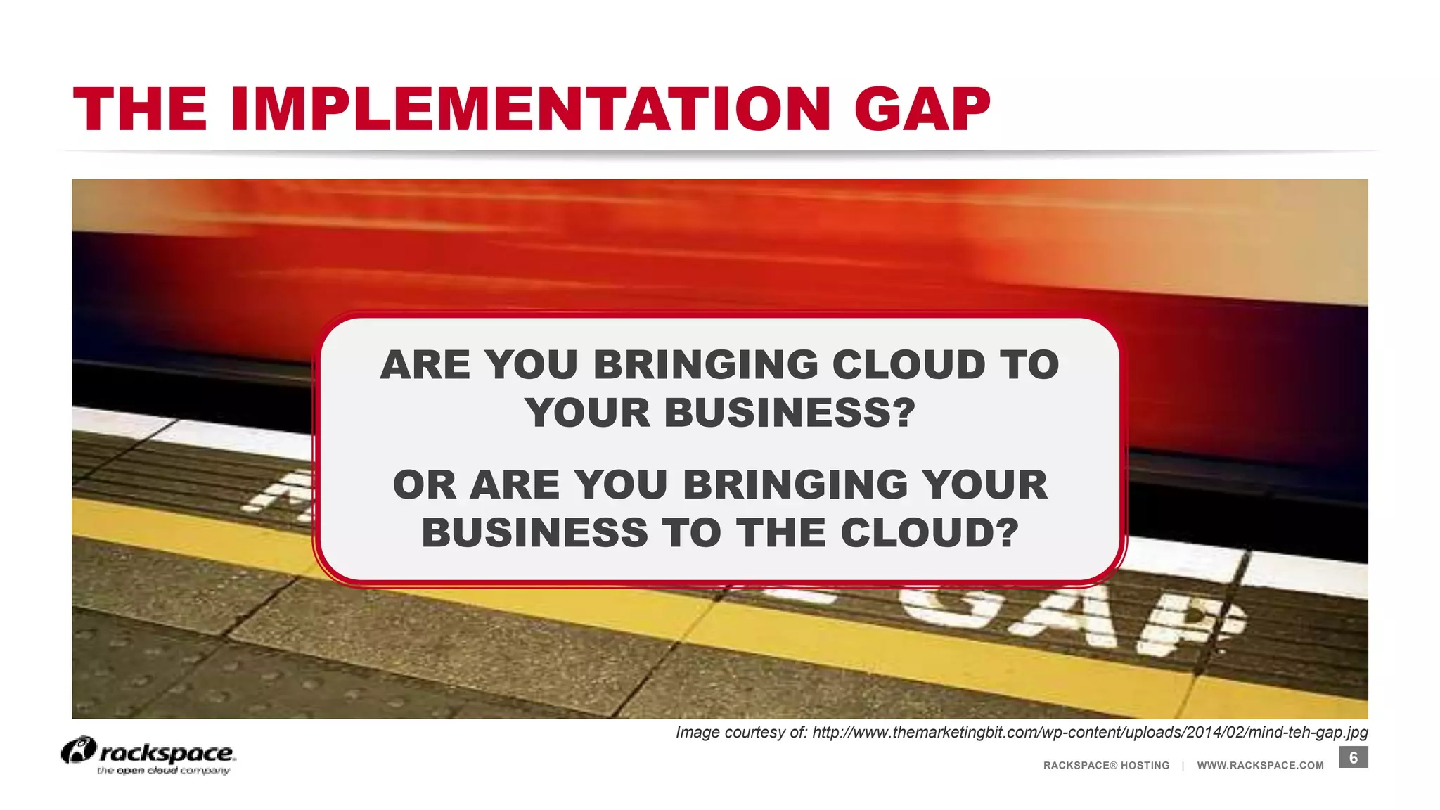 RACKSPACE® HOSTING | WWW.RACKSPACE.COM
THE IMPLEMENTATION GAP
6
ARE YOU BRINGING CLOUD TO
YOUR BUSINESS?
OR ARE YOU BRINGING YOUR
BUSINESS TO THE CLOUD?
Image courtesy of: http://www.themarketingbit.com/wp-content/uploads/2014/02/mind-teh-gap.jpg
 