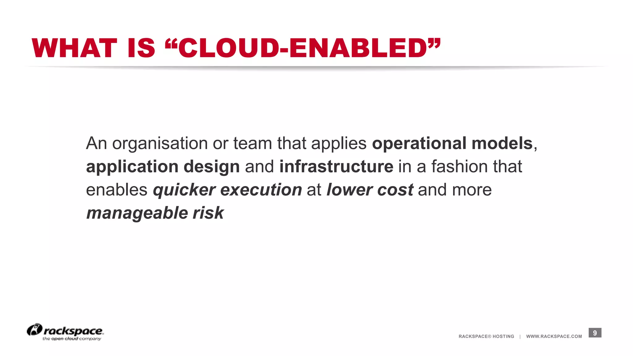 RACKSPACE® HOSTING | WWW.RACKSPACE.COM
WHAT IS “CLOUD-ENABLED”
9
An organisation or team that applies operational models,
application design and infrastructure in a fashion that
enables quicker execution at lower cost and more
manageable risk
 
