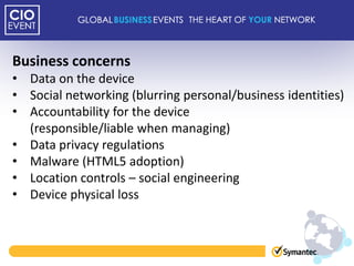 Business concerns
• Data on the device
• Social networking (blurring personal/business identities)
• Accountability for the device
  (responsible/liable when managing)
• Data privacy regulations
• Malware (HTML5 adoption)
• Location controls – social engineering
• Device physical loss
 
