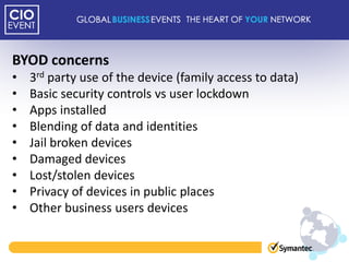BYOD concerns
•   3rd party use of the device (family access to data)
•   Basic security controls vs user lockdown
•   Apps installed
•   Blending of data and identities
•   Jail broken devices
•   Damaged devices
•   Lost/stolen devices
•   Privacy of devices in public places
•   Other business users devices
 