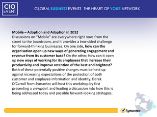 Mobile – Adoption and Adaption in 2012
Discussions on “Mobile” are everywhere right now, from the
street to the boardroom, and it provides a two-sided challenge
for forward-thinking businesses. On one side, how can the
organisation open up new ways of generating engagement and
revenue from its customer base? On the other, how can it open
up new ways of working for its employees that increase their
productivity and improve retention of the best and brightest?
Both of these potentially positive changes must be held up
against increasing expectations of the protection of both
customer and employee information and identity. Derek
O’Carroll from Symantec will host this workshop by first
presenting a viewpoint and leading a discussion into how this is
being addressed today and possible forward-looking strategies.
 