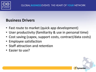 Business Drivers
•   Fast route to market (quick app development)
•   User productivity (familiarity & use in personal time)
•   Cost saving (capex, support costs, contract/data costs)
•   Employee satisfaction
•   Staff attraction and retention
•   Easier to use?
 