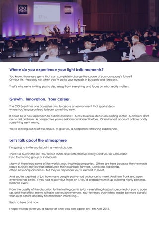 Where do you experience your light bulb moments?
You know, those rare gems that can completely change the course of your company’s future?
Or your life. Probably not when you’re up to your eyeballs in budgets and forecasts.
That’s why we’re inviting you to step away from everything and focus on what really matters.
Growth. Innovation. Your career.
The CIO Event has one obsessive aim: to create an environment that sparks ideas,
where you’re guaranteed to learn something new.
It could be a new approach to a difficult market. A new business idea in an existing sector. A different slant
on an old problem. A perspective you've seldom considered before. Or an honest account of how badly
something went wrong.
We’re seeking out all of the above, to give you a completely refreshing experience.
Let’s talk about the atmosphere
I’m going to invite you to paint a mental picture.
There’s a buzz in the air. You’re in a room alive with creative energy and you’re surrounded
by a fascinating group of individuals.
Many of them lead some of the world’s most inspiring companies. Others are here because they've made
brave business moves that catapulted their businesses forward. Some are old friends,
others new acquaintances. But they’re all people you’re excited to meet.
And you’re surprised at just how many people you've had a chance to meet. And how frank and open
everyone has been. If you had to put your finger on it, you’d probably sum it up as being highly personal.
Intimate event.
From the quality of the discussion to the inviting comfy sofas - everything has just screamed at you to open
up, and that effect seems to have worked on everyone. You’ve heard your fellow leader be more candid
than ever before and boy has that been interesting…
Back to here and now.
I hope this has given you a flavour of what you can expect on 14th April 2015.
 