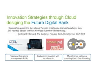 Innovation Strategies through Cloud 
desiging the Future Digital Bank 
“Banks that recognize they do not have to create any financial products, they 
just need to deliver them in the most customer intimate way.” 
- Banking On Demand: The Customer-Focused Bank, Chris Skinner, SAP, 2014 
Treasury Operations 
Management (B2B) 
Budgeting integrated with 
social media 
Microfinance platforms 
providing Peer2Peer financing 
 