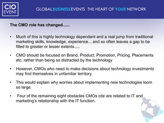 The CMO role has changed......

•   Much of this is highly technology dependant and a real jump from traditional
    marketing skills, knowledge, experience... and so often leaves a gap to be
    filled to greater or lesser extents.....

•   CMO should be focused on Brand, Product, Promotion, Pricing, Placements
    etc. rather than being so distracted by the technology

•   However, CMOs who need to make decisions about technology investments
    may find themselves in unfamiliar territory.

•   This would explain why worries about implementing new technologies loom
    so large.

•   Four of the remaining eight obstacles CMOs cite are related to IT and
    marketing‟s relationship with the IT function.
 