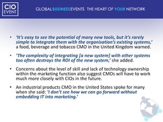 • ‘It’s easy to see the potential of many new tools, but it’s rarely
  simple to integrate them with the organisation’s existing systems,’
  a food, beverage and tobacco CMO in the United Kingdom warned.
• ‘The complexity of integrating [a new system] with other systems
  too often destroys the ROI of the new system,’ she added.
• Concerns about the level of skill and lack of technology ownership
  within the marketing function also suggest CMOs will have to work
  much more closely with CIOs in the future.
• An industrial products CMO in the United States spoke for many
  when she said: ‘I don’t see how we can go forward without
  embedding IT into marketing.’
 