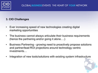 3. CIO Challenges

• Ever increasing speed of new technologies creating digital
  marketing opportunities

• The business cannot always articulate their business requirements
  (hence the partnering and/or going it alone….)

• Business Partnering - growing need to proactively propose solutions
  and partner/lead ROI projections around technology centric
  investments…

• Integration of new tools/solutions with existing system infrastructure
 