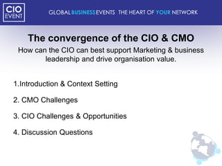 The convergence of the CIO & CMO
 How can the CIO can best support Marketing & business
        leadership and drive organisation value.


1.Introduction & Context Setting

2. CMO Challenges

3. CIO Challenges & Opportunities

4. Discussion Questions
 