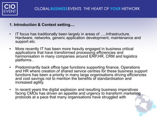 1. Introduction & Context setting....

•   IT focus has traditionally been largely in areas of .....Infrastructure,
    Hardware, networks, generic application development, maintenance and
    support etc.
•   More recently IT has been more heavily engaged in business critical
    applications that have transformed processing efficiencies and
    harmonisation in many companies around ERP,HR, CRM and logistics
    platforms .
•   Predominantly back office type functions supporting finance, Operations
    and HR where creation of shared service centres for these business support
    functions has been a priority in many large organisations driving efficiencies
    and cost savings not to mention the benefits of standardisation and
    increased agility.
•   In recent years the digital explosion and resulting business imperatives
    facing CMOs has driven an appetite and urgency to transform marketing
    protocols at a pace that many organisations have struggled with
 