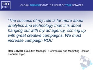 „The success of my role is far more about
analytics and technology than it is about
hanging out with my ad agency, coming up
with great creative campaigns. We must
increase campaign ROI.‟

Rob Colwell, Executive Manager - Commercial and Marketing, Qantas
Frequent Flyer
 