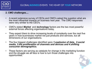 2. CMO challenges....

•   A recent extensive survey of CEOs and CMO's asked the question what are
    the most influential impacts on business next year. The CMO responses
    were very similar to the CEO's.
•   CMO's stated Market and technology factors are the two most powerful
    external forces affecting organisations today.
•   They expect them to drive increasing levels of complexity over the next five
    years in how businesses market not just products and services, but all
    dimensions of our organisations.
•   The four biggest challenges identified were 1.explosion of data, 2.social
    media, 3.the proliferation of channels and devices and 4.shifting
    consumer demographics.
•   These factors are serving as catalysts for change in the marketing function
    and the struggle we all face is how to turn those challenges into
    opportunities.
 