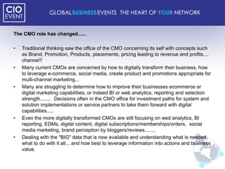 The CMO role has changed......

•   Traditional thinking saw the office of the CMO concerning its self with concepts such
    as Brand, Promotion, Products, placements, pricing leading to revenue and profits....
    channel?
•   Many current CMOs are concerned by how to digitally transform their business, how
    to leverage e-commerce, social media, create product and promotions appropriate for
    multi-channel marketing...
•   Many are struggling to determine how to improve their businesses ecommerce or
    digital marketing capabilities, or indeed BI or web analytics, reporting and selection
    strength........ Decisions often in the CMO office for investment paths for system and
    solution implementations or service partners to take them forward with digital
    capabilities.....
•   Even the more digitally transformed CMOs are still focusing on wed analytics, BI
    reporting, EDMs, digital content, digital subscriptions/memberships/orders, social
    media marketing, brand perception by bloggers/reviews........
•   Dealing with the "BIG" data that is now available and understanding what is needed,
    what to do with it all... and how best to leverage information into actions and business
    value.
 