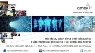 Cover with focus picture 1 Cover with focus picture 2 Cover with focus picture 3
Big data, open data and telepathy:
building better places to live, work and travel
Dr Rick Robinson FBCS CITP FRSA AoU, IT Director, Smart Data and Technology
rick.robinson@amey.co.uk http://theurbantechnologist.com @dr_rick
Smart Data & Technology
 