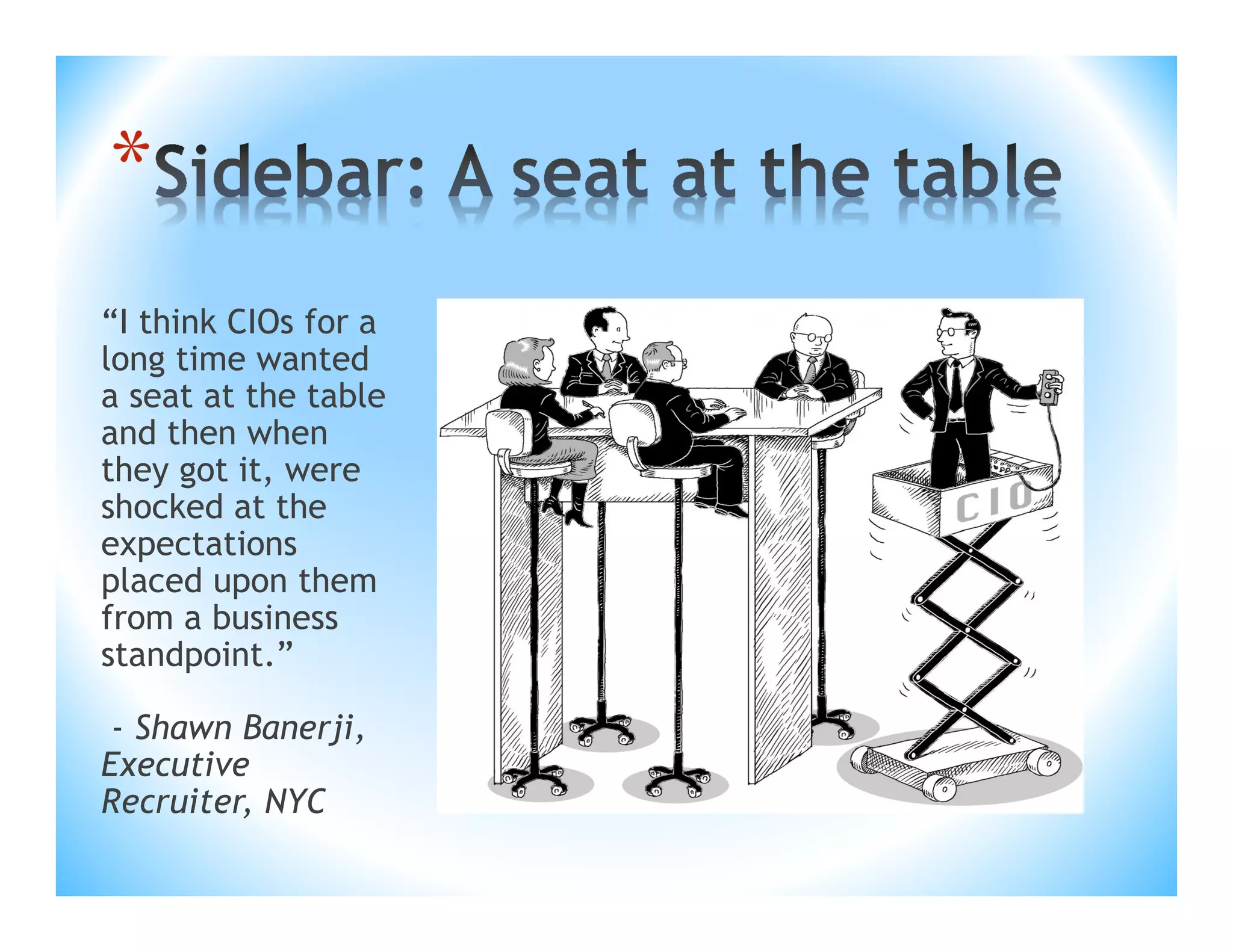 *
“I think CIOs for a
long time wanted
a seat at the table
and then when
they got it, were
shocked at the
expectations
placed upon them
from a business
standpoint.”
- Shawn Banerji,
Executive
Recruiter, NYC

 