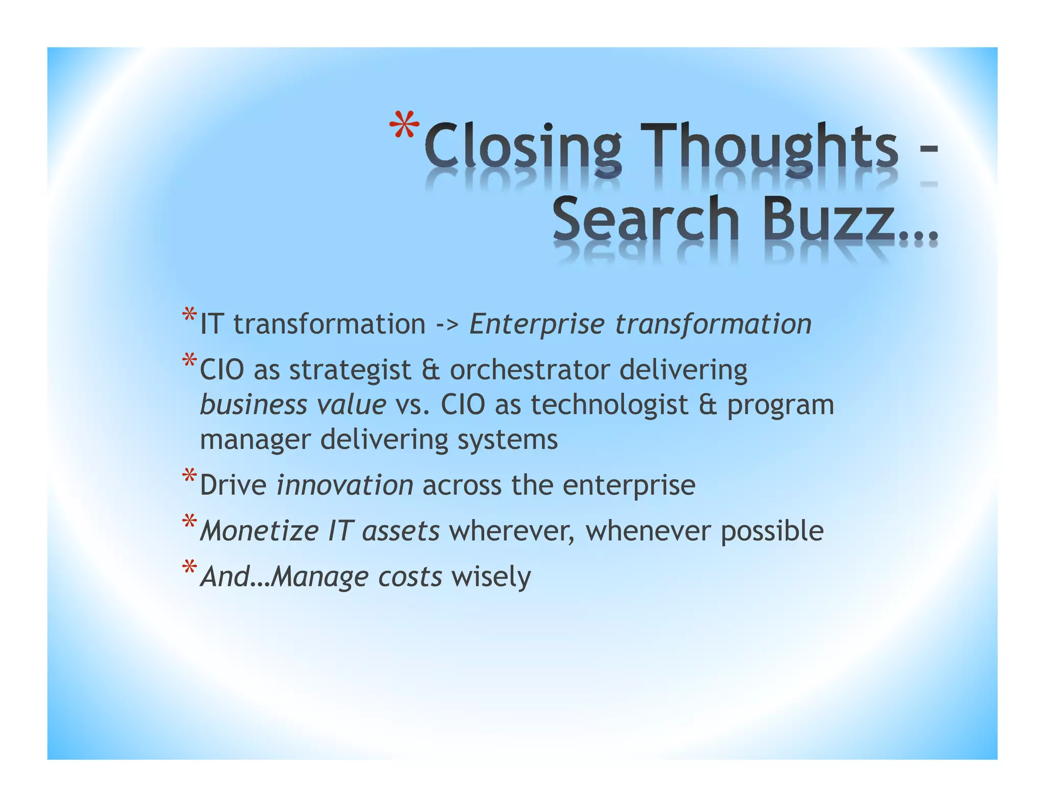 *
* IT transformation -> Enterprise transformation
* CIO as strategist & orchestrator delivering
business value vs. CIO as technologist & program
manager delivering systems

* Drive innovation across the enterprise
* Monetize IT assets wherever, whenever possible
* And…Manage costs wisely

 