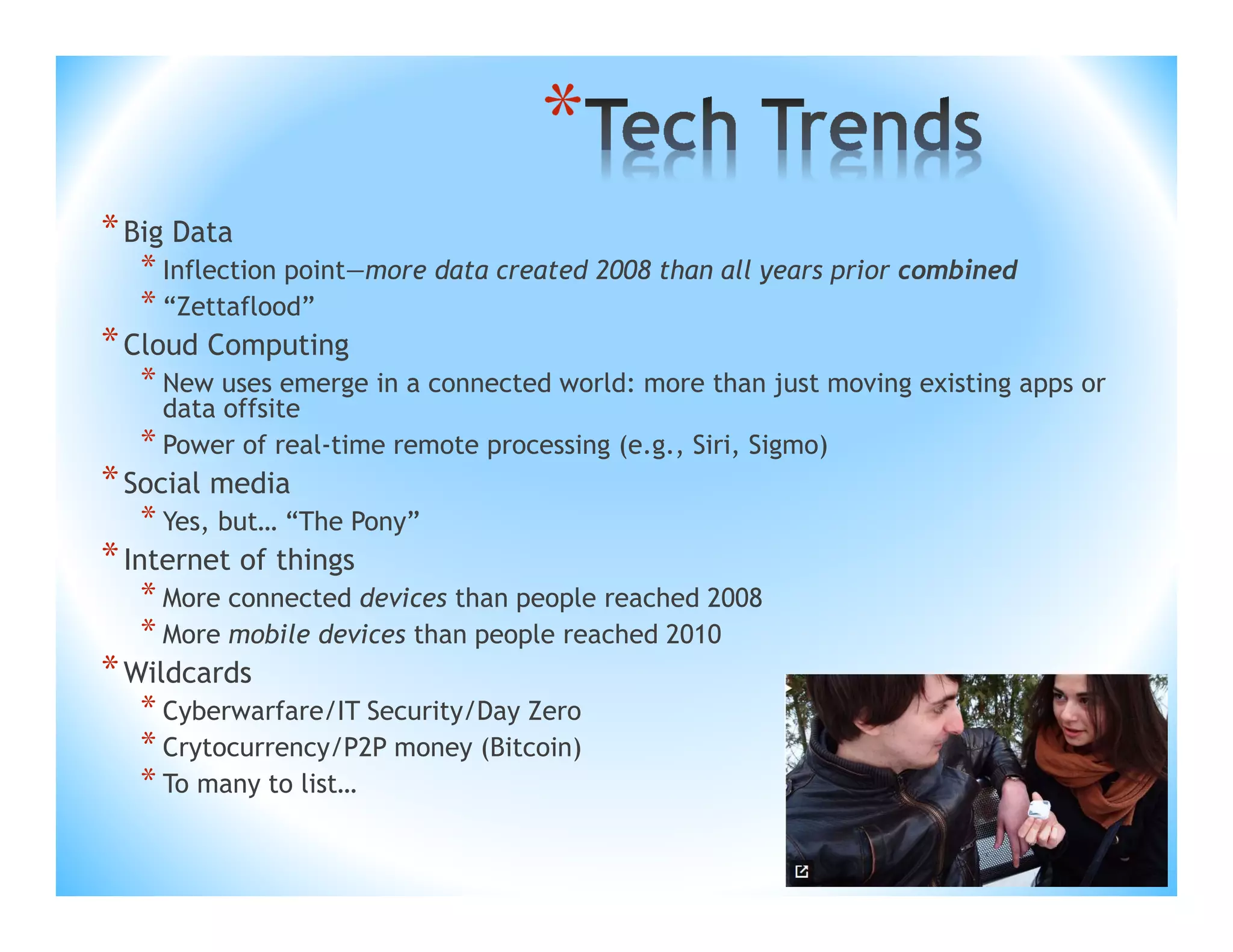 *
* Big Data

* Inflection point—more data created 2008 than all years prior combined
* “Zettaflood”

* Cloud Computing

* New uses emerge in a connected world: more than just moving existing apps or
data offsite
* Power of real-time remote processing (e.g., Siri, Sigmo)

* Social media

* Yes, but… “The Pony”

* Internet of things

* More connected devices than people reached 2008
* More mobile devices than people reached 2010

* Wildcards

* Cyberwarfare/IT Security/Day Zero
* Crytocurrency/P2P money (Bitcoin)
* To many to list…

 