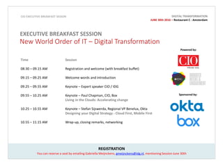Powered by:
Sponsored by:
REGISTRATION
You can reserve a seat by emailing Gabriella Meijnckens, gmeijnckens@idg.nl, mentioning Session June 30th
CIO EXECUTIVE BREAKFAST SESSON
EXECUTIVE BREAKFAST SESSION
Time Session
08:30 – 09.15 AM Registration and welcome (with breakfast buffet)
09.15 – 09.25 AM Welcome words and introduction
09.25 – 09.55 AM Keynote – Patrick Klink, Expert speaker CIO/IDG
09.55 – 10.25 AM Keynote – Paul Chapman, CIO, Box
Living in the Clouds: Accelerating change
10.25 – 10.55 AM Keynote – Stefan Sijswerda, Regional VP Benelux, Okta
Designing your Digital Strategy - Cloud First, Mobile First
10.55 – 11.15 AM Wrap-up, closing remarks, networking
New World Order of IT – Digital Transformation
DIGITAL TRANSFORMATION
JUNE 30th 2016 – Restaurant C - Amsterdam
 