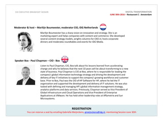 REGISTRATION
Moderator & host CIO / IDG -
Marilijn Boumeester, moderator
Marilijn Boumeester has a sharp vision
on innovation and strategy. She is an
marketing expert and helps companies
with content and commerce. She
developed several content strategy
models, wrights columns for CXO.nl,
hosts corporate dinners and moderates
roundtables and events for IDG Media.
CIO EXECUTIVE BREAKFAST SESSON
Speaker Box - Paul Chapman – CIO - Box
Listen to Paul Chapman, CIO, Box talk about his lessons learned from accelerating change and why he
believes that the next 10 years will be about transforming to a new style of business. Paul Chapman is CIO
at Box, where he is responsible for leading the company’s global information technology strategy and
driving the development and delivery of key IT initiatives to support the company’s growing workforce and
customer base. Prior to Box, Paul was the CIO of HP Software for HP, where he led the IT organization and
supported the development and delivery of IT solutions. He was also tasked with defining and managing
HP’s global information management strategy, analytics platforms and data services. Previously, Chapman
served as Vice President of Global Infrastructure and Cloud Operations and Vice President of Enterprise
Applications at VMware. He has held other leadership roles at Affymetrix and Sun Microsystems.
You can reserve a seat by emailing Gabriella Meijnckens, gmeijnckens@idg.nl, mentioning Session June 30th
DIGITAL TRANSFORMATION
JUNE 30th 2016 – Restaurant C - Amsterdam
Expert speaker CIO / IDG – Patrick Klink,
Director Product & Technology, RTL Nederland
As Director Product & Technology
Patrick Klink is responsible for the
development and growth of digital
formats within RTL Nederland. With
the development of innovative digital
formats he placed RTL at the top of
the Dutch Digital landscape. Patrick is
trusted expert speaker at several
events of IDG Media.
 