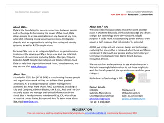About CIO / IDG
We believe technology exists to make the world a better
place. It shortens distances, increases knowledge and drives
change. But technology alone serves no one. It lacks
purpose. It lacks heart. It is computing power without brain
power, a half-measure that falls short of its potential.
At IDG, we bridge art and science, design and technology,
capturing the energy that is released when these worlds are
combined. It starts with our people and our rich history of
technology media leadership. We’re Smart. Curious.
Innovative. Driven.
We use our data and experience to see what others can’t.
We build meaningful relationships to put those insights to
work for the all-powerful, the up-and-comers and the game
changers.
At the heart of technology is IDG.
REGISTRATION
About Okta
Okta is the foundation for secure connections between people
and technology. By harnessing the power of the cloud, Okta
allows people to access applications on any device at any time,
while still enforcing strong security protections. It integrates
directly with an organisation’s existing directories and identity
systems, as well as 4,000+ applications.
Because Okta runs on an integrated platform, organisations can
implement the service quickly at large scale and low total cost.
Thousands of customers, including Adobe, Allergan, Chiquita,
LinkedIn, MGM Resorts International and Western Union, trust
Okta to help their organizations work faster, boost revenue, and
stay secure. Visit www.okta.com.
Contact details
CIO/IDG Restaurant C
Gabriella Meijnckens Wibautstraat 125
Chief Operations Officer 1091 GL Amsterdam
gmeijnckens@idg.nl www.c.amsterdam/en
Tel: +31 6 53670665
CIO EXECUTIVE BREAKFAST SESSON
About Box
Founded in 2005, Box (NYSE:BOX) is transforming the way people
and organizations work so they can achieve their greatest
ambitions. As a leading enterprise content management
platform, Box helps more than 57,000 businesses, including Eli
Lilly and Company, General Electric, KKR & Co., P&G and The GAP
securely access and manage their critical information in the
cloud. Box is headquartered in Redwood City, CA, with offices
across the United States, Europe and Asia. To learn more about
Box, visit www.box.com.
You can reserve a seat by emailing Gabriella Meijnckens, gmeijnckens@idg.nl, mentioning Session June 30th
DIGITAL TRANSFORMATION
JUNE 30th 2016 – Restaurant C - Amsterdam
 